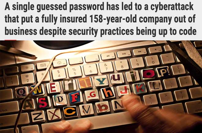  A single guessed password has led to a cyberattack that put a fully insured 158-year-old company out of business despite security practices being up to code 
